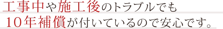 工事中や施工後のトラブルでも10年補償が付いているので安心です。